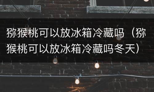 猕猴桃可以放冰箱冷藏吗（猕猴桃可以放冰箱冷藏吗冬天）