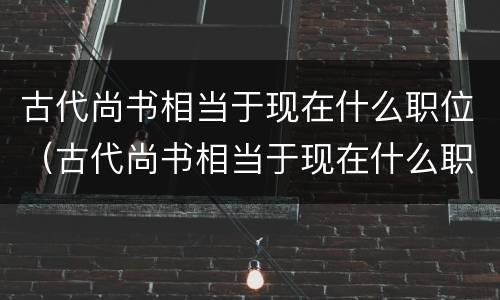 古代尚书相当于现在什么职位（古代尚书相当于现在什么职位?）