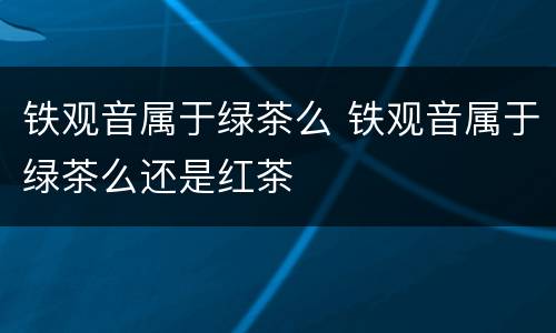 铁观音属于绿茶么 铁观音属于绿茶么还是红茶