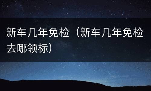 新车几年免检（新车几年免检去哪领标）