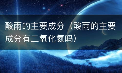 酸雨的主要成分（酸雨的主要成分有二氧化氮吗）