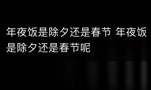 年夜饭是除夕还是春节 年夜饭是除夕还是春节呢