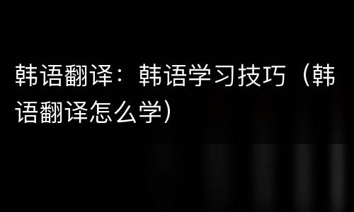 韩语翻译：韩语学习技巧（韩语翻译怎么学）