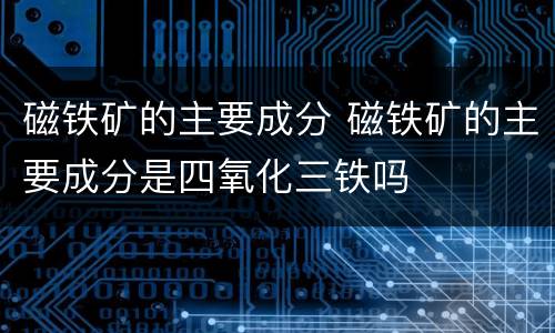 磁铁矿的主要成分 磁铁矿的主要成分是四氧化三铁吗