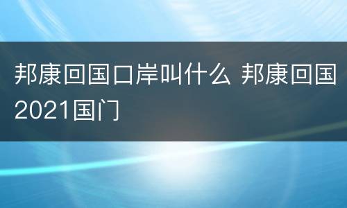 邦康回国口岸叫什么 邦康回国2021国门