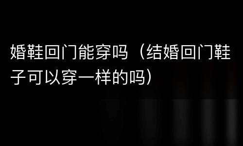 婚鞋回门能穿吗（结婚回门鞋子可以穿一样的吗）