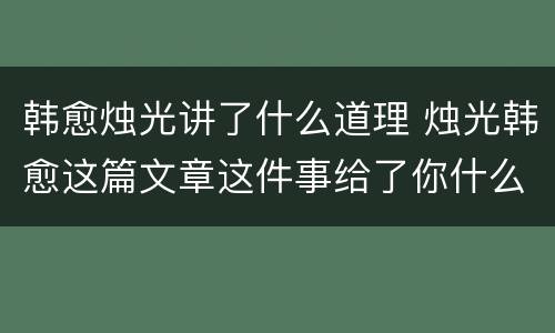 韩愈烛光讲了什么道理 烛光韩愈这篇文章这件事给了你什么启发
