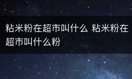 粘米粉在超市叫什么 粘米粉在超市叫什么粉