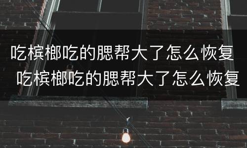 吃槟榔吃的腮帮大了怎么恢复 吃槟榔吃的腮帮大了怎么恢复正常