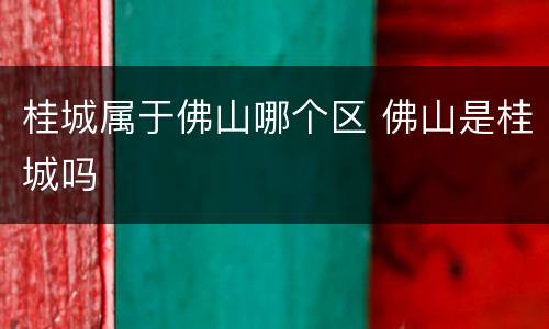 桂城属于佛山哪个区 佛山是桂城吗