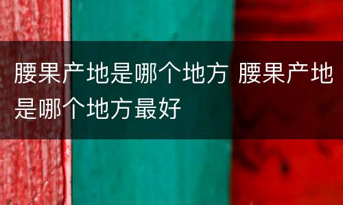 腰果产地是哪个地方 腰果产地是哪个地方最好