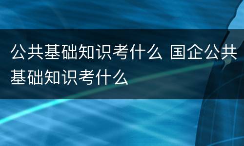 公共基础知识考什么 国企公共基础知识考什么