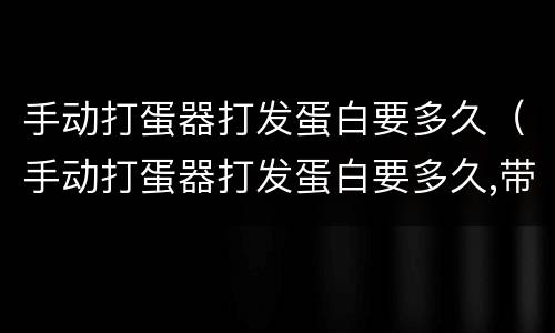 手动打蛋器打发蛋白要多久（手动打蛋器打发蛋白要多久,带了些蛋黄）
