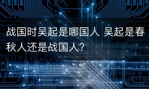 战国时吴起是哪国人 吴起是春秋人还是战国人?