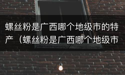 螺丝粉是广西哪个地级市的特产（螺丝粉是广西哪个地级市的特产?）