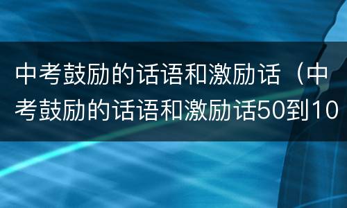 中考鼓励的话语和激励话（中考鼓励的话语和激励话50到100多字）