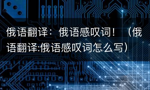 俄语翻译：俄语感叹词！（俄语翻译:俄语感叹词怎么写）