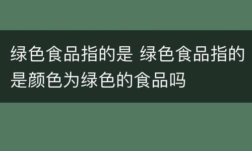 绿色食品指的是 绿色食品指的是颜色为绿色的食品吗