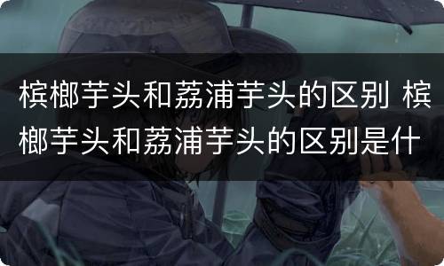 槟榔芋头和荔浦芋头的区别 槟榔芋头和荔浦芋头的区别是什么