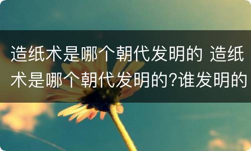 造纸术是哪个朝代发明的 造纸术是哪个朝代发明的?谁发明的?