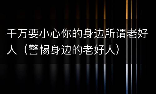 千万要小心你的身边所谓老好人（警惕身边的老好人）