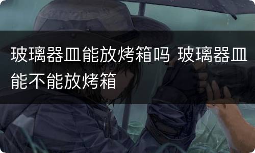 玻璃器皿能放烤箱吗 玻璃器皿能不能放烤箱
