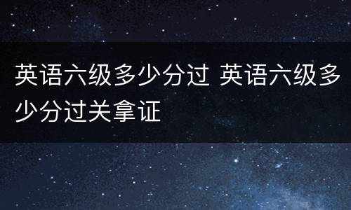 英语六级多少分过 英语六级多少分过关拿证