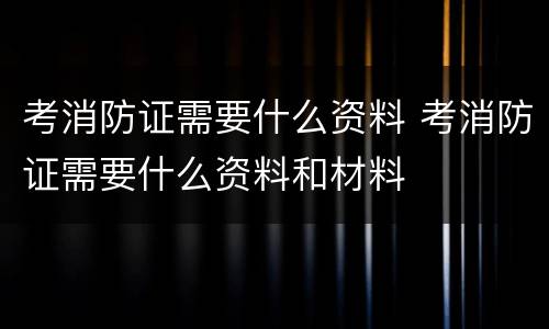 考消防证需要什么资料 考消防证需要什么资料和材料