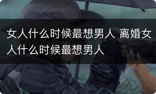 女人什么时候最想男人 离婚女人什么时候最想男人