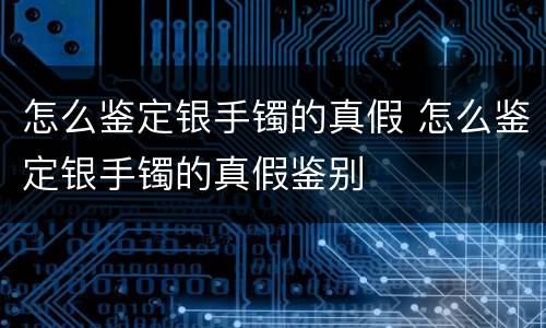 怎么鉴定银手镯的真假 怎么鉴定银手镯的真假鉴别