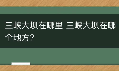 三峡大坝在哪里 三峡大坝在哪个地方?