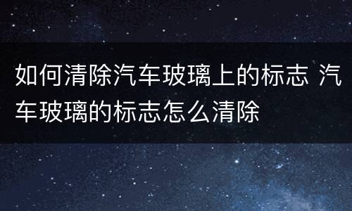 如何清除汽车玻璃上的标志 汽车玻璃的标志怎么清除
