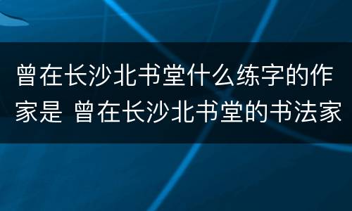 曾在长沙北书堂什么练字的作家是 曾在长沙北书堂的书法家是