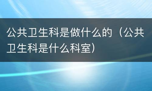 公共卫生科是做什么的（公共卫生科是什么科室）
