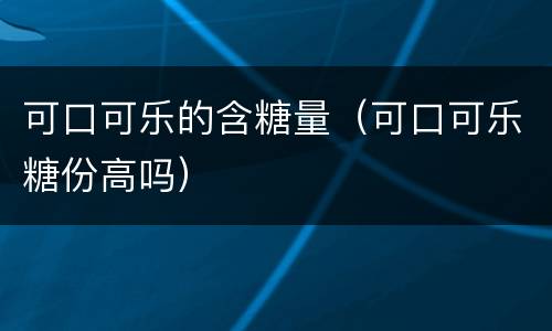 可口可乐的含糖量（可口可乐糖份高吗）