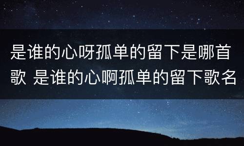 是谁的心呀孤单的留下是哪首歌 是谁的心啊孤单的留下歌名