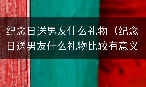 纪念日送男友什么礼物（纪念日送男友什么礼物比较有意义鲜花）