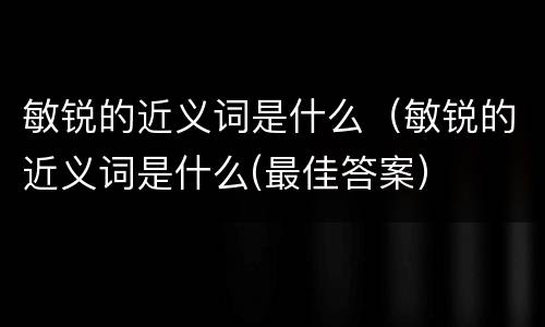 敏锐的近义词是什么（敏锐的近义词是什么(最佳答案）