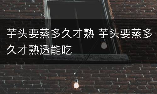 芋头要蒸多久才熟 芋头要蒸多久才熟透能吃