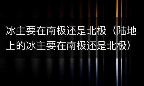 冰主要在南极还是北极（陆地上的冰主要在南极还是北极）
