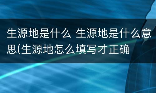 生源地是什么 生源地是什么意思(生源地怎么填写才正确