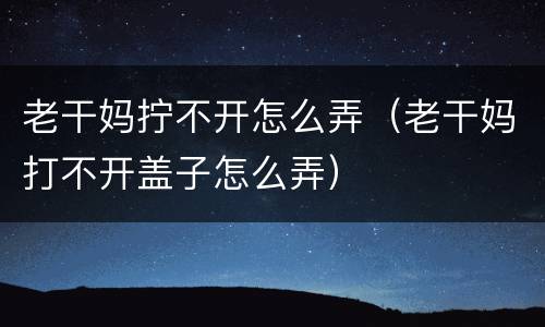 老干妈拧不开怎么弄（老干妈打不开盖子怎么弄）