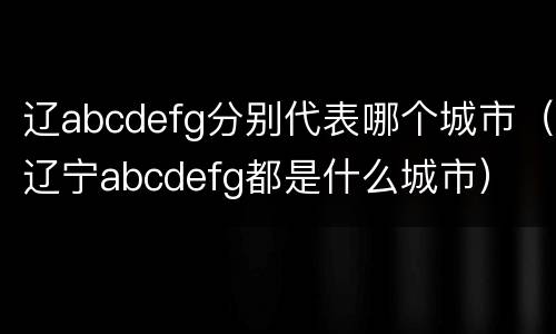 辽abcdefg分别代表哪个城市（辽宁abcdefg都是什么城市）