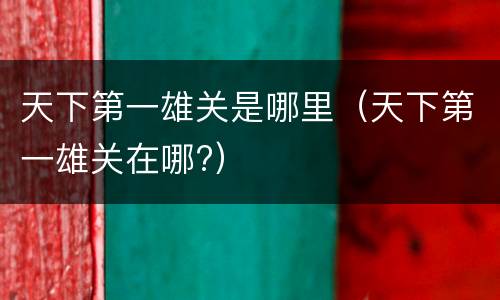 天下第一雄关是哪里（天下第一雄关在哪?）