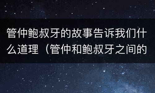 管仲鲍叔牙的故事告诉我们什么道理（管仲和鲍叔牙之间的故事简短）