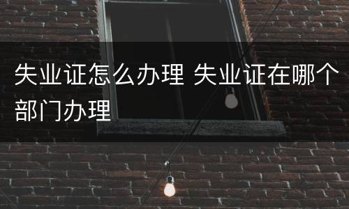 失业证怎么办理 失业证在哪个部门办理