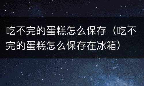 吃不完的蛋糕怎么保存（吃不完的蛋糕怎么保存在冰箱）