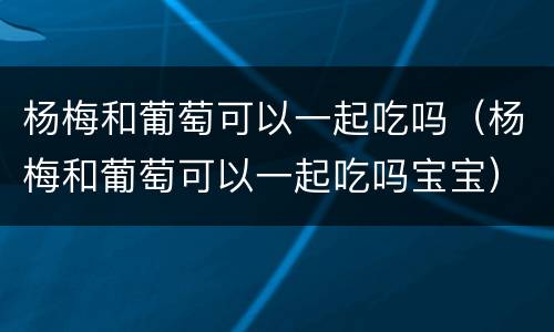 杨梅和葡萄可以一起吃吗（杨梅和葡萄可以一起吃吗宝宝）