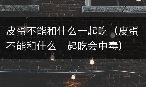 皮蛋不能和什么一起吃（皮蛋不能和什么一起吃会中毒）