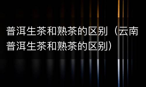 普洱生茶和熟茶的区别（云南普洱生茶和熟茶的区别）